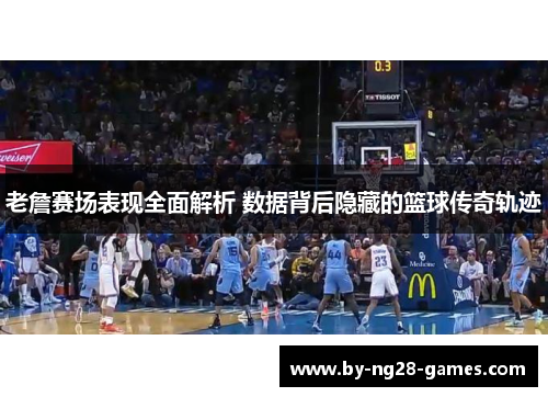老詹赛场表现全面解析 数据背后隐藏的篮球传奇轨迹