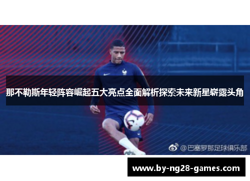 那不勒斯年轻阵容崛起五大亮点全面解析探索未来新星崭露头角 那不勒斯年轻阵容崛起五大亮点全面解析探索未来新星崭露头角