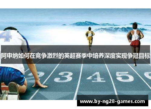 阿申纳如何在竞争激烈的英超赛季中培养深度实现争冠目标