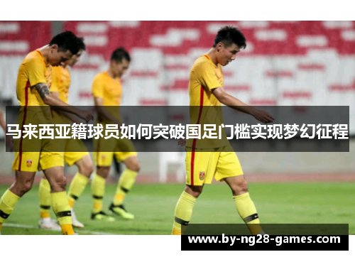 马来西亚籍球员如何突破国足门槛实现梦幻征程