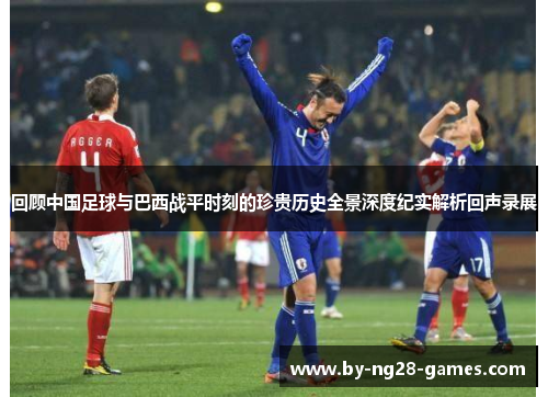 回顾中国足球与巴西战平时刻的珍贵历史全景深度纪实解析回声录展