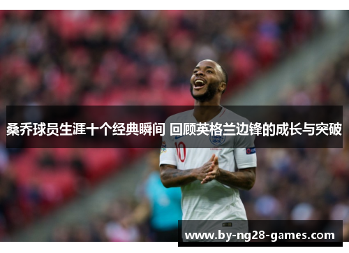 桑乔球员生涯十个经典瞬间 回顾英格兰边锋的成长与突破