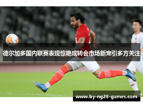 德尔加多国内联赛表现惊艳成转会市场新宠引多方关注