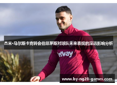 杰米·马尔斯卡克转会伯恩茅斯对球队未来表现的深远影响分析