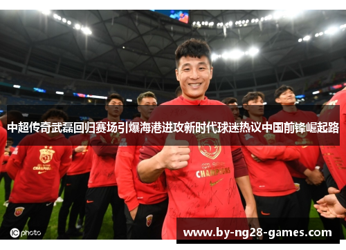 中超传奇武磊回归赛场引爆海港进攻新时代球迷热议中国前锋崛起路