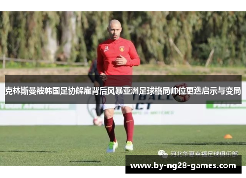 克林斯曼被韩国足协解雇背后风暴亚洲足球格局帅位更迭启示与变局 克林斯曼被韩国足协解雇背后风暴亚洲足球格局帅位更迭启示与变局