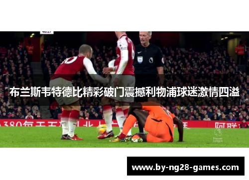 布兰斯韦特德比精彩破门震撼利物浦球迷激情四溢