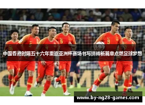 中国香港时隔五十六年重返亚洲杯赛场书写拼搏新篇章点燃足球梦想