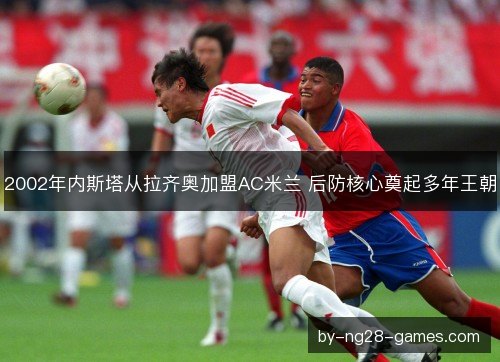 2002年内斯塔从拉齐奥加盟AC米兰 后防核心奠起多年王朝